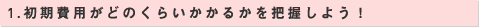 1.初期費用がどのくらいかかるかを把握しよう！