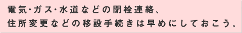 電気・ガス・水道などの閉栓連絡、住所変更などの移設手続きは早めにしておこう。