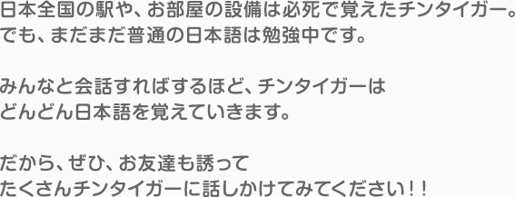 日本全国の駅や、お部屋の設備は必死で覚えたチンタイガー。でも、まだまだ普通の日本語は勉強中です。みんなと会話すればするほど、チンタイガーはどんどん日本語を覚えていきます。だから、ぜひ、お友達も誘ってたくさんチンタイガーに話しかけてみてください！！