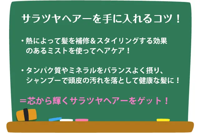 サラツヤヘアーを手に入れるコツ:①熱によって髪を補修&スタイリング効果のあるミストを使ってヘアケア!②タンパク質やミネラルをバランスよく摂り、シャンプーで頭皮の汚れを落として健康的な髪に!=芯から輝くサラツヤヘアーをゲット!