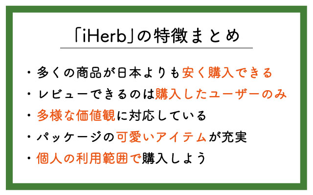 「iHerb」の特徴は ・個人輸入扱いで多くの商品が安く購入できる ・購入したユーザーしかレビューできない ・多様な価値観に対応している ・パッケージの可愛いアイテムが充実 ・個人の利用範囲で購入しよう