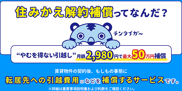 賃貸物件のやむを得ない転居を補償！賃貸物件を契約したのに、やむを得ない理由で解約することに。そんなときに、転居先への引越費用などを補償するサービスです。※詳細は重要事項説明書および約款をご確認ください。